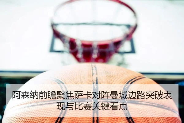 阿森纳前瞻聚焦萨卡对阵曼城边路突破表现与比赛关键看点