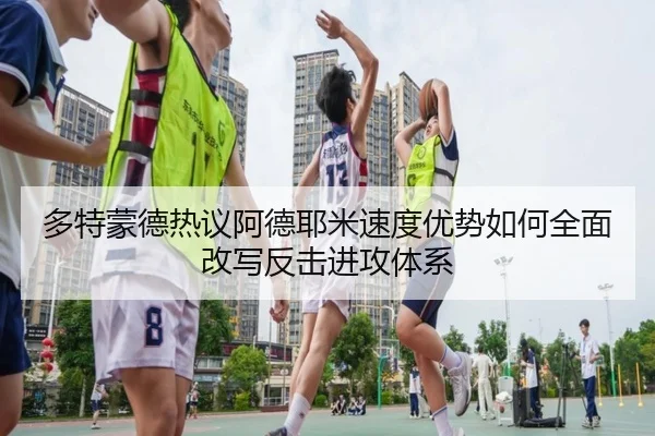 多特蒙德热议阿德耶米速度优势如何全面改写反击进攻体系
